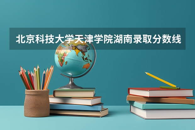 北京科技大学天津学院湖南录取分数线 北京科技大学天津学院湖南招生人数多少