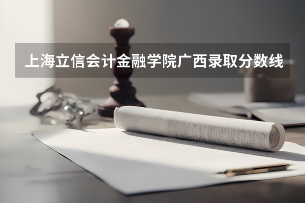 上海立信会计金融学院广西录取分数线 上海立信会计金融学院广西招生人数多少