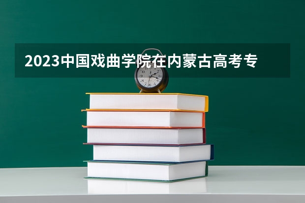 2023中国戏曲学院在内蒙古高考专业招生计划人数