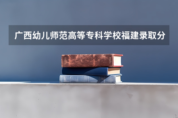 广西幼儿师范高等专科学校福建录取分数线 广西幼儿师范高等专科学校福建招生人数多少