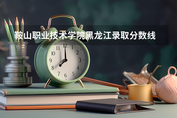 鞍山职业技术学院黑龙江录取分数线 鞍山职业技术学院黑龙江招生人数多少